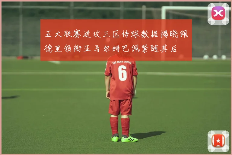 五大联赛进攻三区传球数据揭晓佩德里领衔亚马尔姆巴佩紧随其后