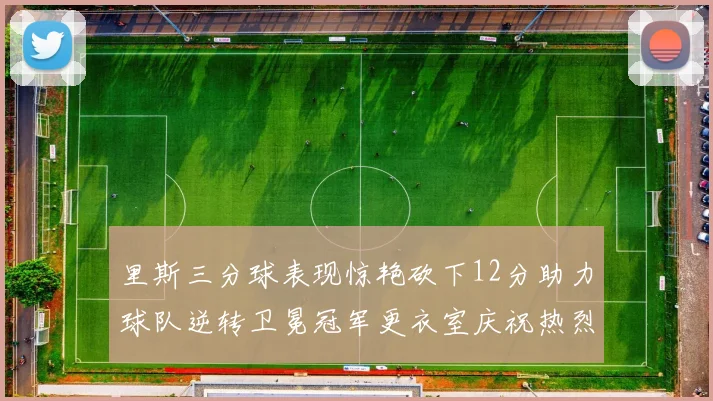 里斯三分球表现惊艳砍下12分助力球队逆转卫冕冠军更衣室庆祝热烈