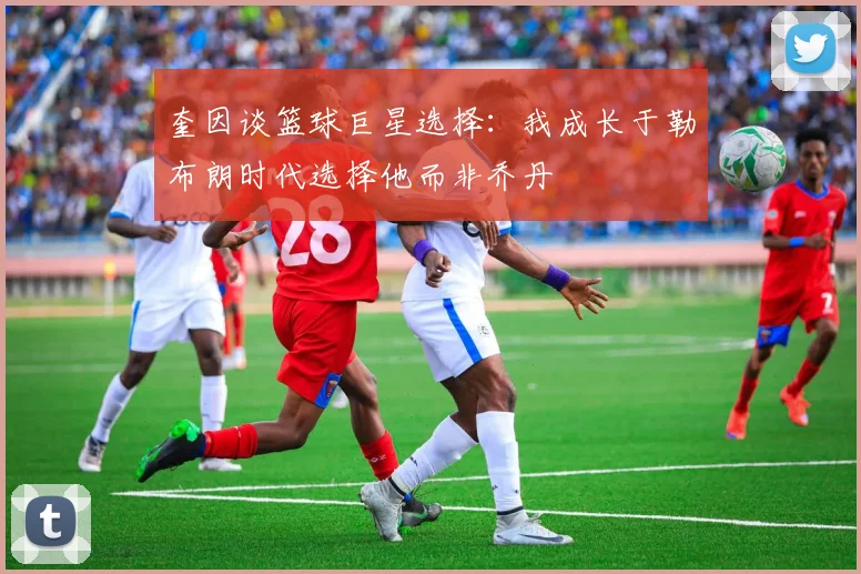 奎因谈篮球巨星选择：我成长于勒布朗时代选择他而非乔丹