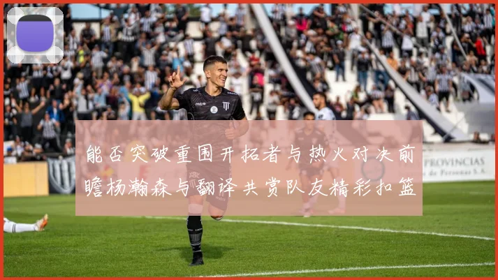 能否突破重围开拓者与热火对决前瞻杨瀚森与翻译共赏队友精彩扣篮瞬间