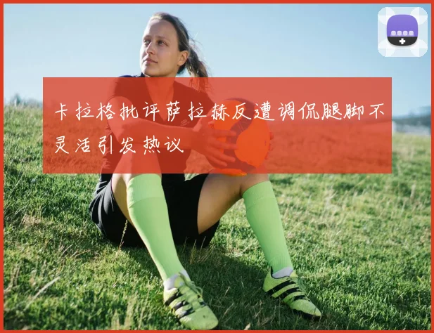 卡拉格批评萨拉赫反遭调侃腿脚不灵活引发热议