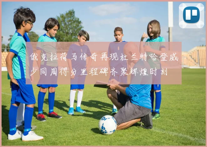 俄克拉荷马传奇再现杜兰特哈登威少同周得分里程碑齐聚辉煌时刻