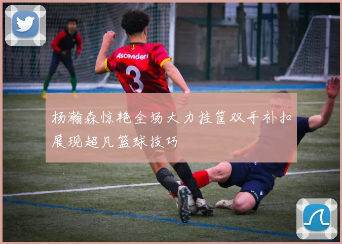 杨瀚森惊艳全场大力挂筐双手补扣展现超凡篮球技巧