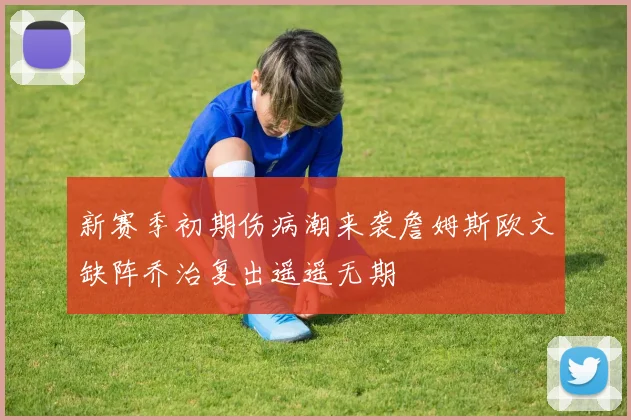 新赛季初期伤病潮来袭詹姆斯欧文缺阵乔治复出遥遥无期