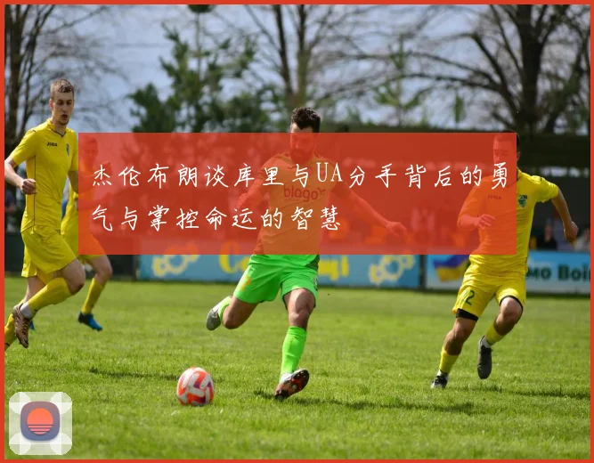 杰伦布朗谈库里与UA分手背后的勇气与掌控命运的智慧