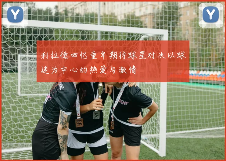 利拉德回忆童年期待球星对决以球迷为中心的热爱与激情