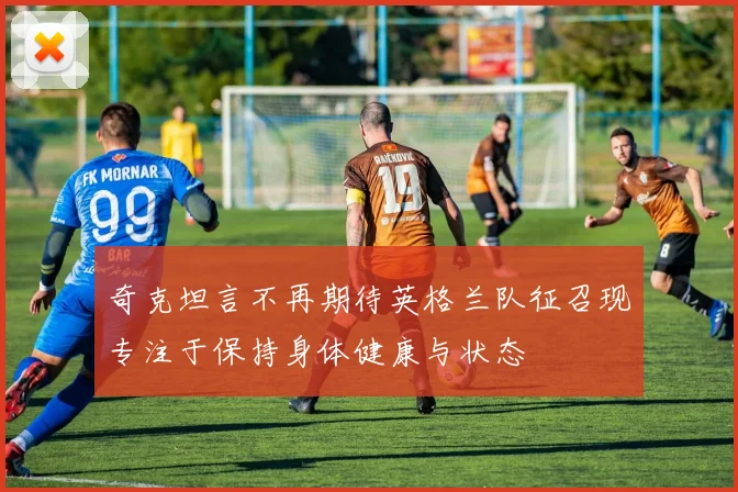 奇克坦言不再期待英格兰队征召现专注于保持身体健康与状态