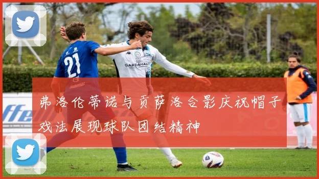 弗洛伦蒂诺与贡萨洛合影庆祝帽子戏法展现球队团结精神