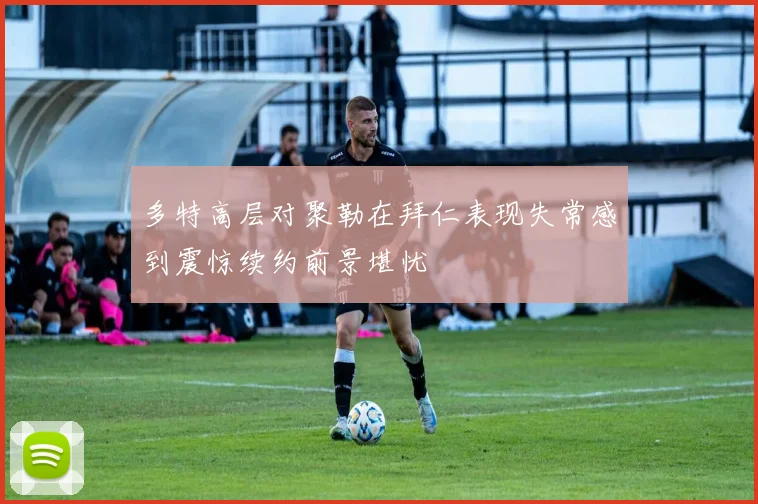 多特高层对聚勒在拜仁表现失常感到震惊续约前景堪忧