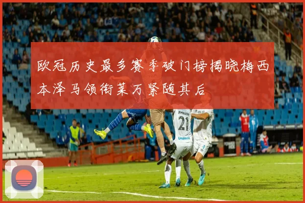 欧冠历史最多赛季破门榜揭晓梅西本泽马领衔莱万紧随其后