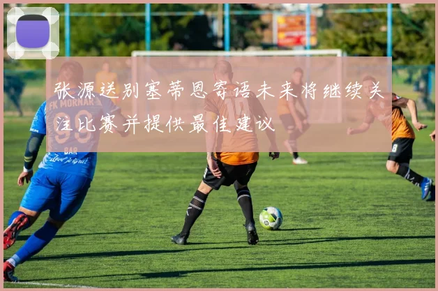 张源送别塞蒂恩寄语未来将继续关注比赛并提供最佳建议