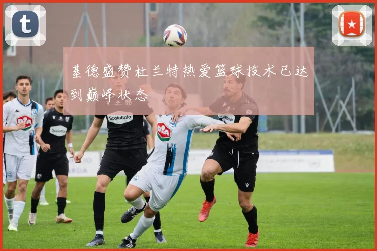 基德盛赞杜兰特热爱篮球技术已达到巅峰状态