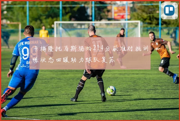卡梅隆托马斯场均214分获准对抗训练状态回暖助力球队复苏