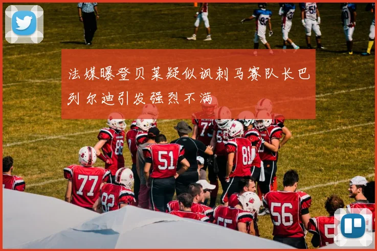 法媒曝登贝莱疑似讽刺马赛队长巴列尔迪引发强烈不满