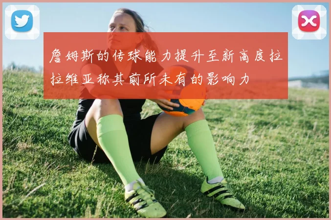 詹姆斯的传球能力提升至新高度拉拉维亚称其前所未有的影响力