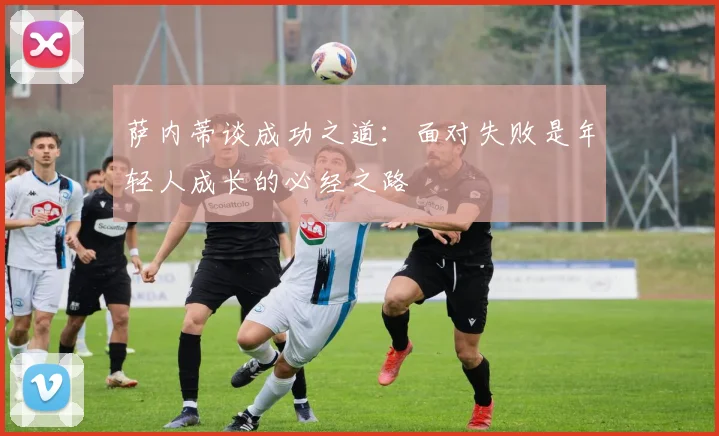 萨内蒂谈成功之道：面对失败是年轻人成长的必经之路