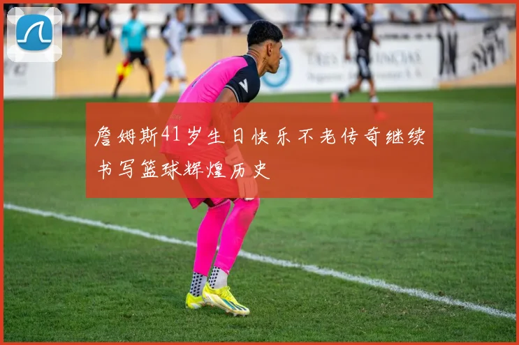 詹姆斯41岁生日快乐不老传奇继续书写篮球辉煌历史
