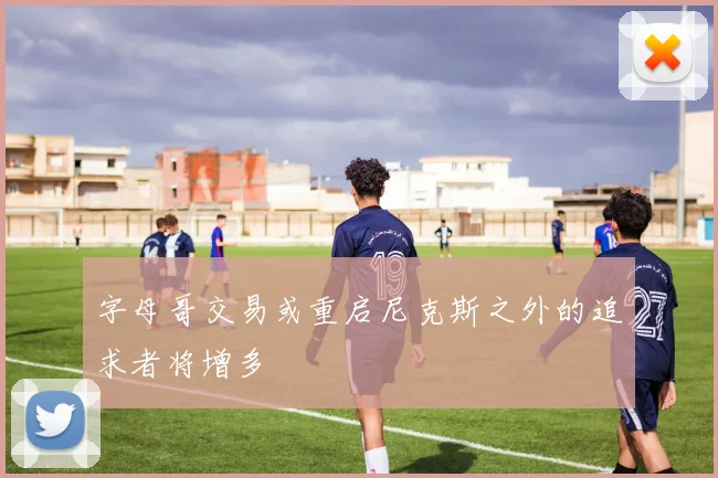 字母哥交易或重启尼克斯之外的追求者将增多