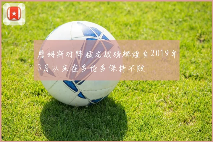 詹姆斯对阵猛龙战绩辉煌自2019年3月以来在多伦多保持不败