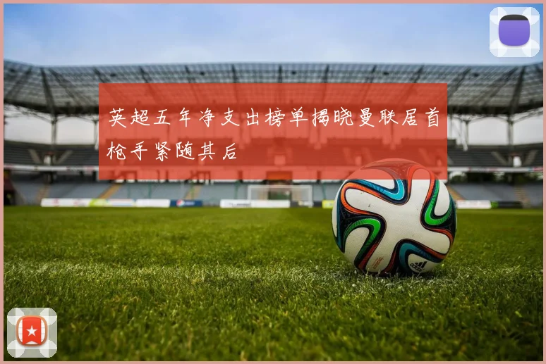 英超五年净支出榜单揭晓曼联居首枪手紧随其后