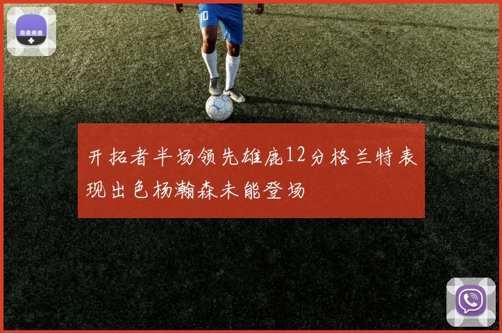 开拓者半场领先雄鹿12分格兰特表现出色杨瀚森未能登场