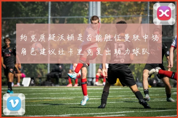 约克质疑沃顿是否能胜任曼联中场角色建议让卡里克复出助力球队