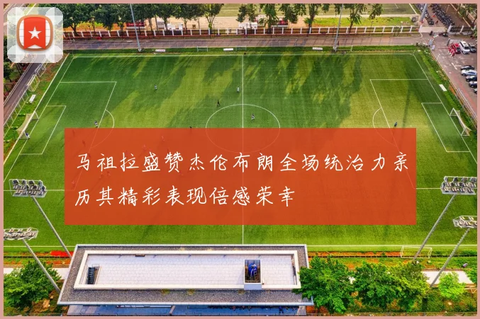马祖拉盛赞杰伦布朗全场统治力亲历其精彩表现倍感荣幸