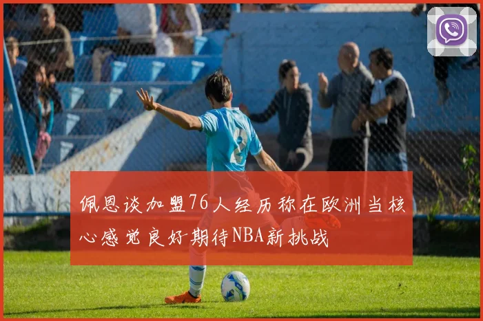 佩恩谈加盟76人经历称在欧洲当核心感觉良好期待NBA新挑战