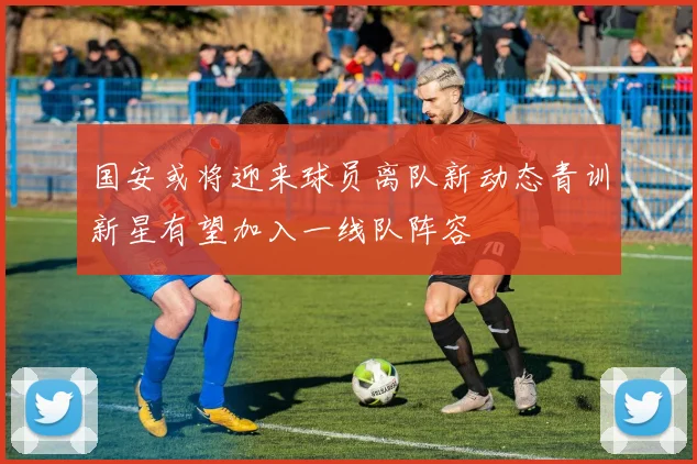 国安或将迎来球员离队新动态青训新星有望加入一线队阵容