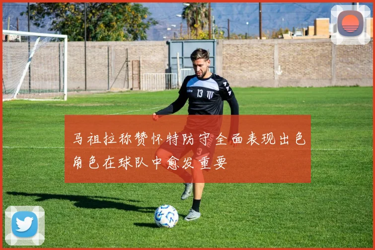 马祖拉称赞怀特防守全面表现出色角色在球队中愈发重要