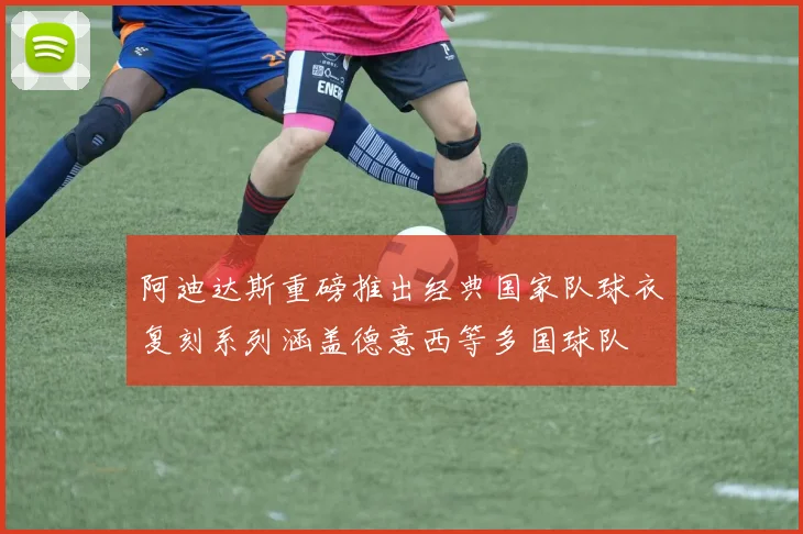 阿迪达斯重磅推出经典国家队球衣复刻系列涵盖德意西等多国球队