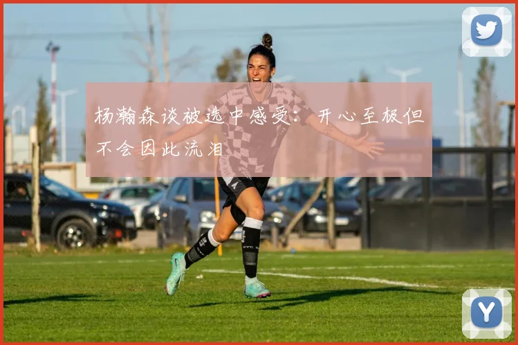 杨瀚森谈被选中感受：开心至极但不会因此流泪